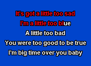 lPs got a little too sad
Pm a little too blue

A little too bad
You were too good to be true
Pm big time over you baby