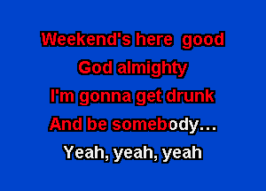 Weekend's here good
God almighty

I'm gonna get drunk
And be somebody...
Yeah, yeah, yeah