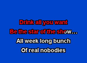 Drink all you want

Be the star of the show...
All week long bunch
Of real nobodies