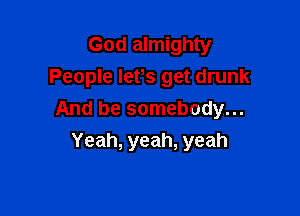 God almighty
People IePs get drunk

And be somebody...
Yeah, yeah, yeah
