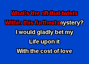 What's the rift that twists
Within this furthest mystery?
I would gladly bet my
Life upon it
With the cost of love