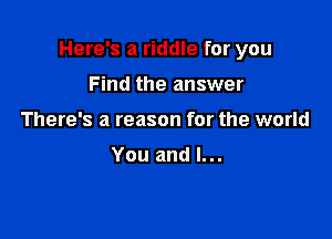 Here's a riddle for you

Find the answer
There's a reason for the world

You and l...