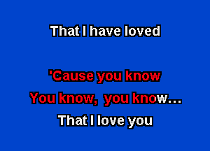 That I have loved

'Cause you know
You know, you know...

That I love you