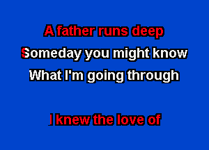 A father runs deep
Someday you might know

What I'm going through

I knew the love of