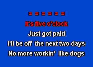 It's five o'clock

Just got paid
I'll be off the next two days
No more workin' like dogs