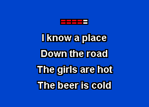 I know a place

Down the road
The girls are hot
The beer is cold