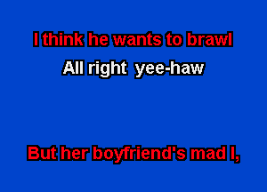 I think he wants to brawl
All right yee-haw

But her boyfriend's mad I,