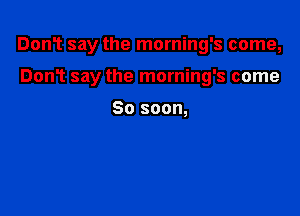 DonT say the morning's come,

Don? say the morning's come

So soon,