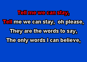 Tell me we can stay,
Tell me we can stay, oh please,
They are the words to say,

The only words I can believe,