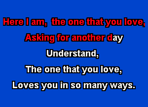 Here I am, the one that you love,
Asking for another day
Understand,

The one that you love,

Loves you in so many ways.