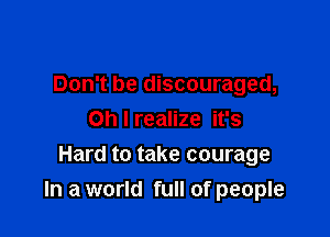 Don't be discouraged,
Oh I realize it's

Hard to take courage
In a world full of people