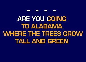 ARE YOU GOING
TO ALABAMA
WHERE THE TREES GROW
TALL AND GREEN