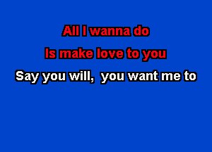 All I wanna do

Is make love to you

Say you will, you want me to