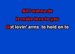 All I wanna do

Is make love to you

Got lovin' arms to hold on to