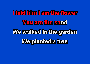 I told him I am the flower

You are the seed

We walked in the garden

We planted a tree