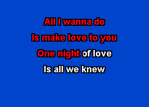 All I wanna do

Is make love to you

One night of love

Is all we knew