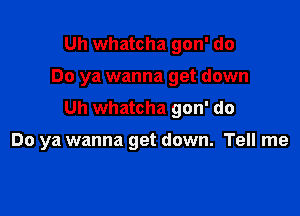 Uh whatcha gon' do
Do ya wanna get down
Uh whatcha gon' do

Do ya wanna get down. Tell me