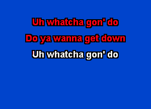 Uh whatcha gon' do

Do ya wanna get down

Uh whatcha gon' do