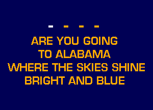 ARE YOU GOING
TO ALABAMA
WHERE THE SKIES SHINE
BRIGHT AND BLUE