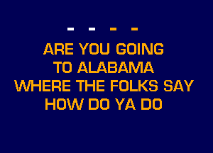 ARE YOU GOING
TO ALABAMA

WHERE THE FOLKS SAY
HOW DO YA DO