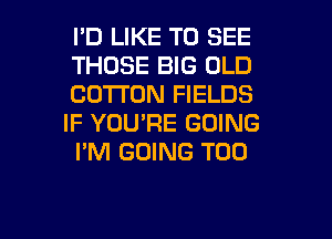I'D LIKE TO SEE

THOSE BIG OLD
COTTON FIELDS
IF YOU'RE GOING
I'M GOING T00

g