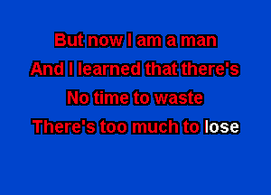 But now I am a man
And I learned that there's

No time to waste
There's too much to lose