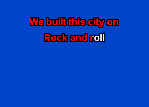 We built this city on
Rock and roll