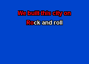 We built this city on
Rock and roll