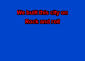 We built this city on
Rock and roll