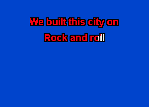 We built this city on
Rock and roll