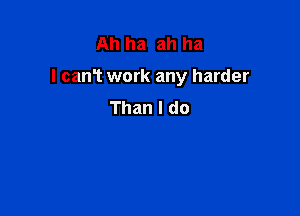 Ah ha ah ha

I can? work any harder

Than I do