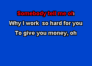 Somebody tell me oh

Why I work so hard for you

To give you money, oh