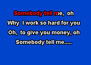 Somebody tell me, oh
Why I work so hard for you

Oh, to give you money, oh

Somebody tell me .....