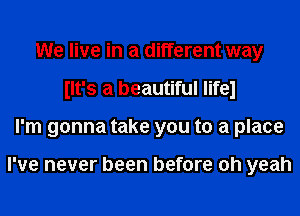 We live in a different way
llt's a beautiful lifel
I'm gonna take you to a place

I've never been before oh yeah