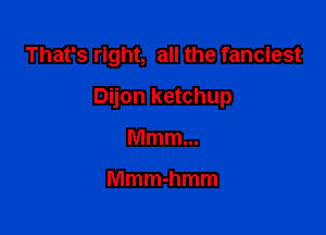 That's right, all the fanciest

Dijon ketchup

Mmm...

Mmmhmm