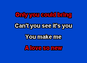 Only you could bring

Can't you see it's you
You make me

A love so new