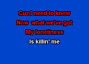 Cuz I need to know
Now what we've got

My loneliness
ls killin' me