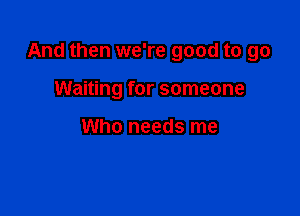 And then we're good to go

Waiting for someone

Who needs me