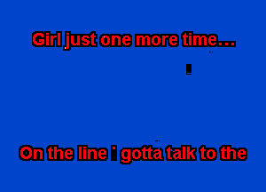 Girl just one more time...

On the line ' gotta talk to the