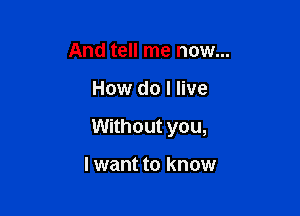 And tell me now...

How do I live

Without you,

I want to know