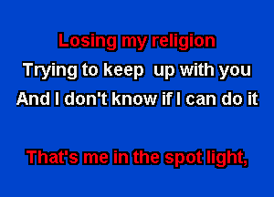 Losing my religion
Trying to keep up with you
And I don't know ifl can do it

That's me in the spot light,