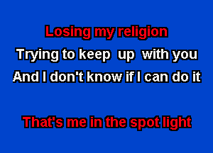 Losing my religion
Trying to keep up with you
And I don't know ifl can do it

That's me in the spot light