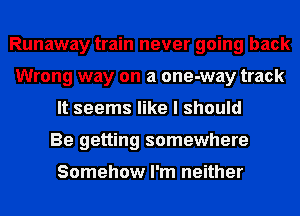 Runaway train never going back
Wrong way on a one-way track
It seems like I should
Be getting somewhere

Somehow I'm neither