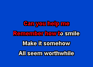 Can you help me

Remember how to smile
Make it somehow

All seem worthwhile