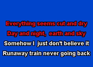 Everything seems out and dry
Day and night, earth and sky
Somehow I just don1 believe it

Runaway train never going back