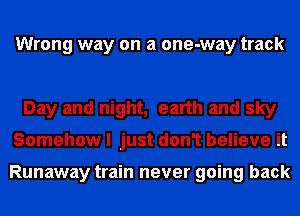 Wrong way on a one-way track

Day and night, earth and sky
Somehow I just don1 believe it

Runaway train never going back