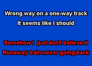 Wrong way on a one-way track

It seems like I should

Somehow I just don1 believe it

Runaway train never going back