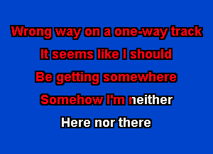 Wrong way on a one-way track
It seems like I should
Be getting somewhere
Somehow I'm neither

Here nor there