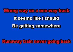 Wrong way on a one-way track
It seems like I should

Be getting somewhere

Runaway train never going back