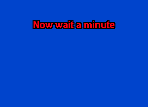Now wait a minute